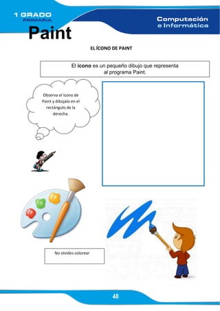 48
Paint
EL ÍCONO DE PAINT
El ícono es un pequeño dibujo que representa
al programa Paint.
Observa el ícono de
Paint y dibújalo en el
rectángulo de la
derecha.
No olvides colorear
 