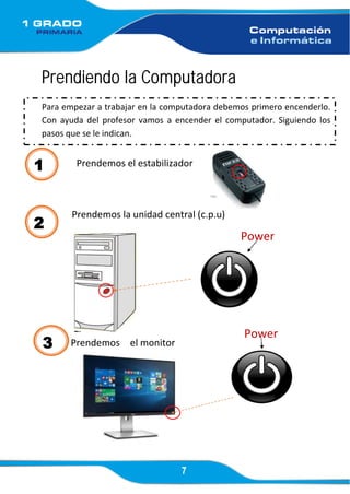 7
Prendiendo la Computadora
Prendemos el estabilizador
Prendemos la unidad central (c.p.u)
Power
3 Prendemos el monitor
Power
Para empezar a trabajar en la computadora debemos primero encenderlo.
Con ayuda del profesor vamos a encender el computador. Siguiendo los
pasos que se le indican.
1
2
 