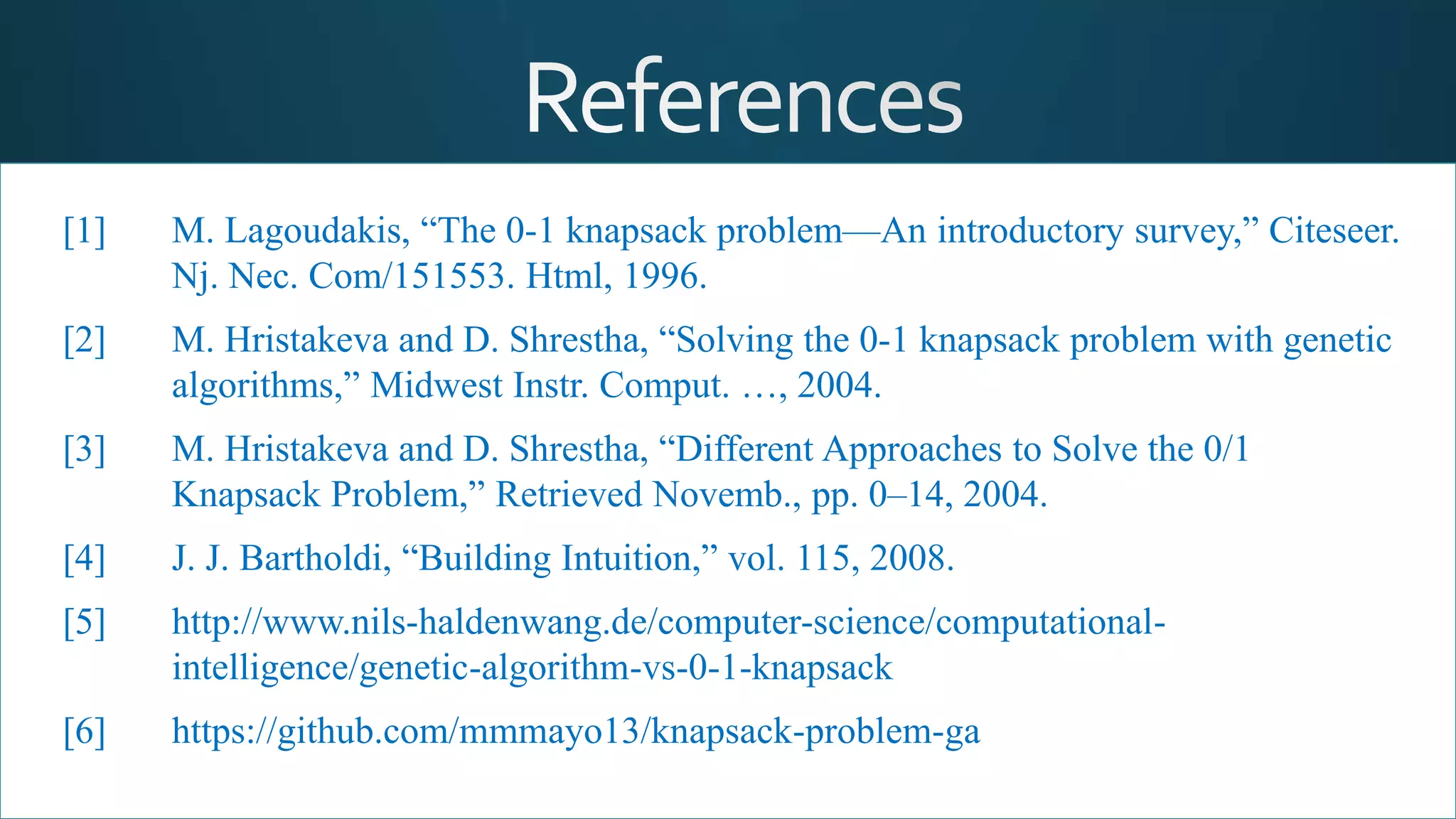 [1] M. Lagoudakis, “The 0-1 knapsack problem—An introductory survey,” Citeseer.
Nj. Nec. Com/151553. Html, 1996.
[2] M. Hristakeva and D. Shrestha, “Solving the 0-1 knapsack problem with genetic
algorithms,” Midwest Instr. Comput. …, 2004.
[3] M. Hristakeva and D. Shrestha, “Different Approaches to Solve the 0/1
Knapsack Problem,” Retrieved Novemb., pp. 0–14, 2004.
[4] J. J. Bartholdi, “Building Intuition,” vol. 115, 2008.
[5] http://www.nils-haldenwang.de/computer-science/computational-
intelligence/genetic-algorithm-vs-0-1-knapsack
[6] https://github.com/mmmayo13/knapsack-problem-ga
 