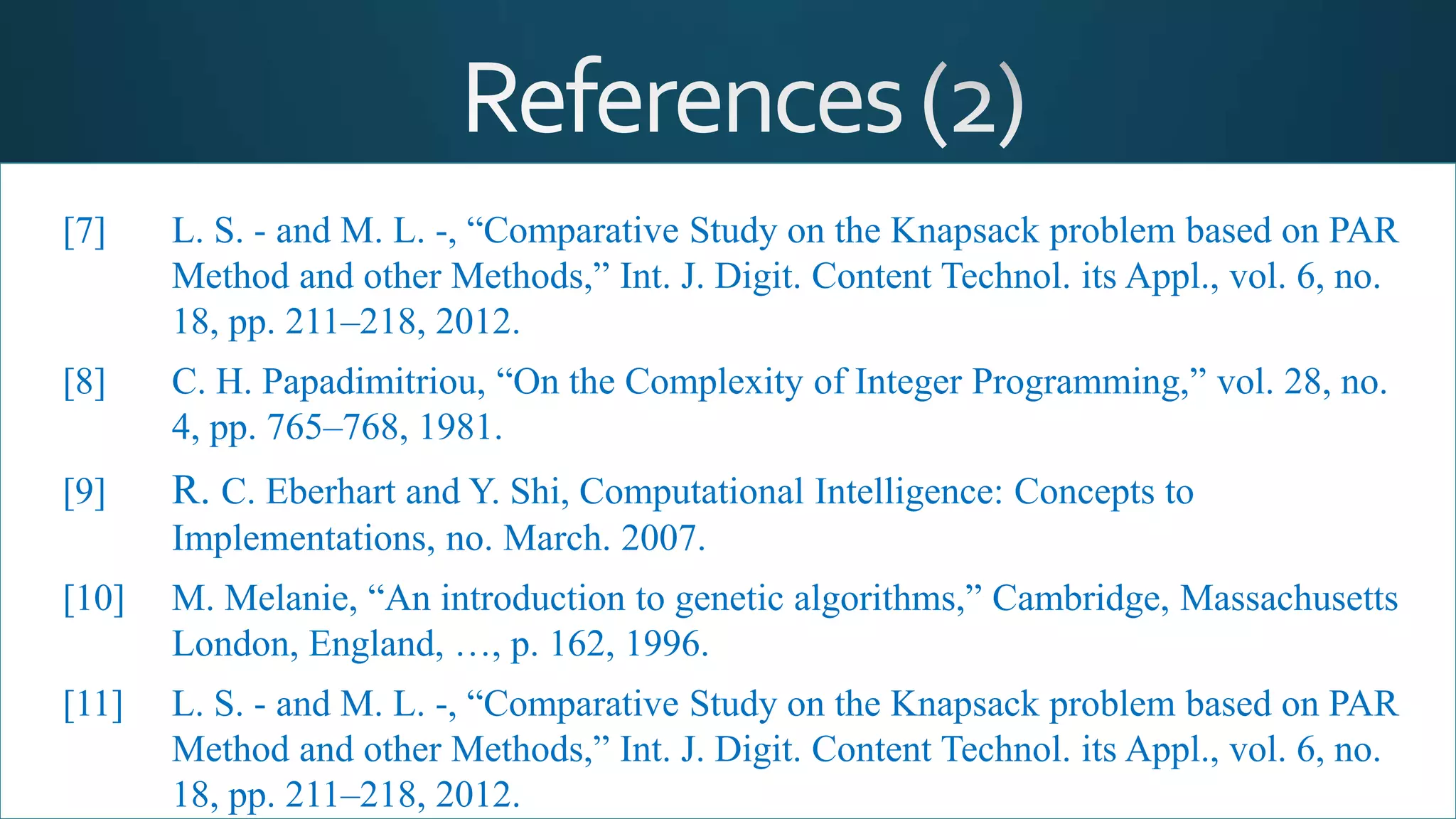 [7] L. S. - and M. L. -, “Comparative Study on the Knapsack problem based on PAR
Method and other Methods,” Int. J. Digit. Content Technol. its Appl., vol. 6, no.
18, pp. 211–218, 2012.
[8] C. H. Papadimitriou, “On the Complexity of Integer Programming,” vol. 28, no.
4, pp. 765–768, 1981.
[9] R. C. Eberhart and Y. Shi, Computational Intelligence: Concepts to
Implementations, no. March. 2007.
[10] M. Melanie, “An introduction to genetic algorithms,” Cambridge, Massachusetts
London, England, …, p. 162, 1996.
[11] L. S. - and M. L. -, “Comparative Study on the Knapsack problem based on PAR
Method and other Methods,” Int. J. Digit. Content Technol. its Appl., vol. 6, no.
18, pp. 211–218, 2012.
 