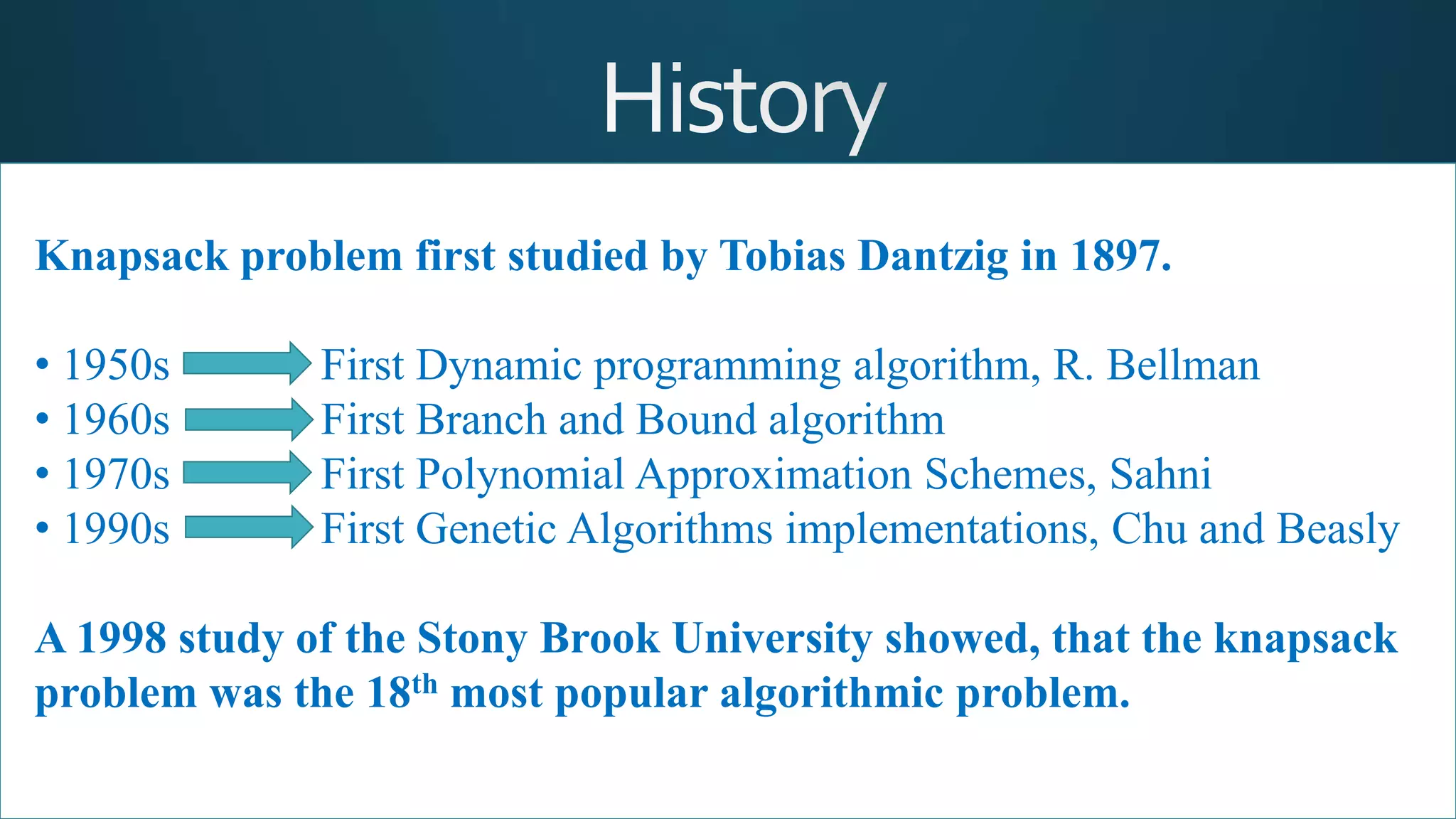 Knapsack problem first studied by Tobias Dantzig in 1897.
• 1950s First Dynamic programming algorithm, R. Bellman
• 1960s First Branch and Bound algorithm
• 1970s First Polynomial Approximation Schemes, Sahni
• 1990s First Genetic Algorithms implementations, Chu and Beasly
A 1998 study of the Stony Brook University showed, that the knapsack
problem was the 18th most popular algorithmic problem.
 