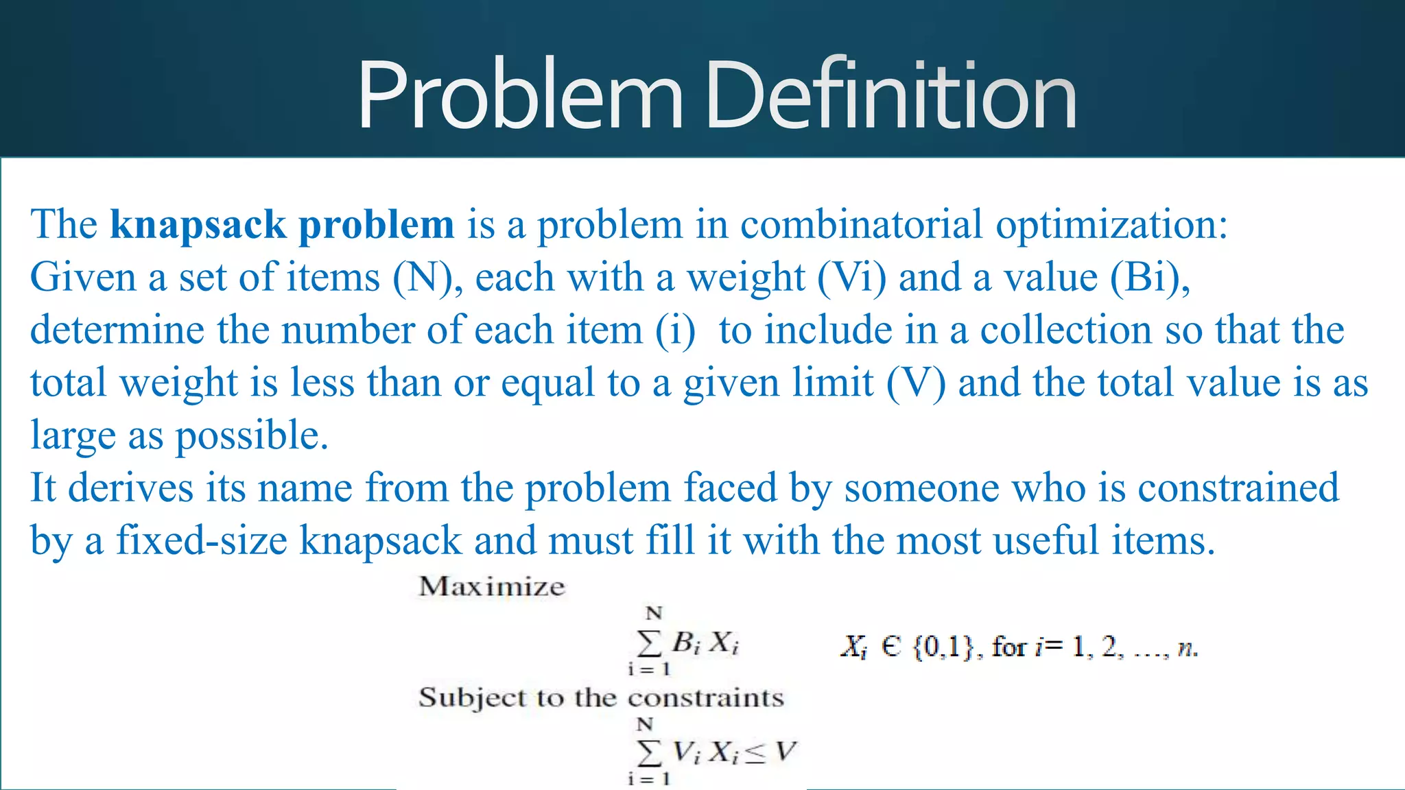 The knapsack problem is a problem in combinatorial optimization:
Given a set of items (N), each with a weight (Vi) and a value (Bi),
determine the number of each item (i) to include in a collection so that the
total weight is less than or equal to a given limit (V) and the total value is as
large as possible.
It derives its name from the problem faced by someone who is constrained
by a fixed-size knapsack and must fill it with the most useful items.
 