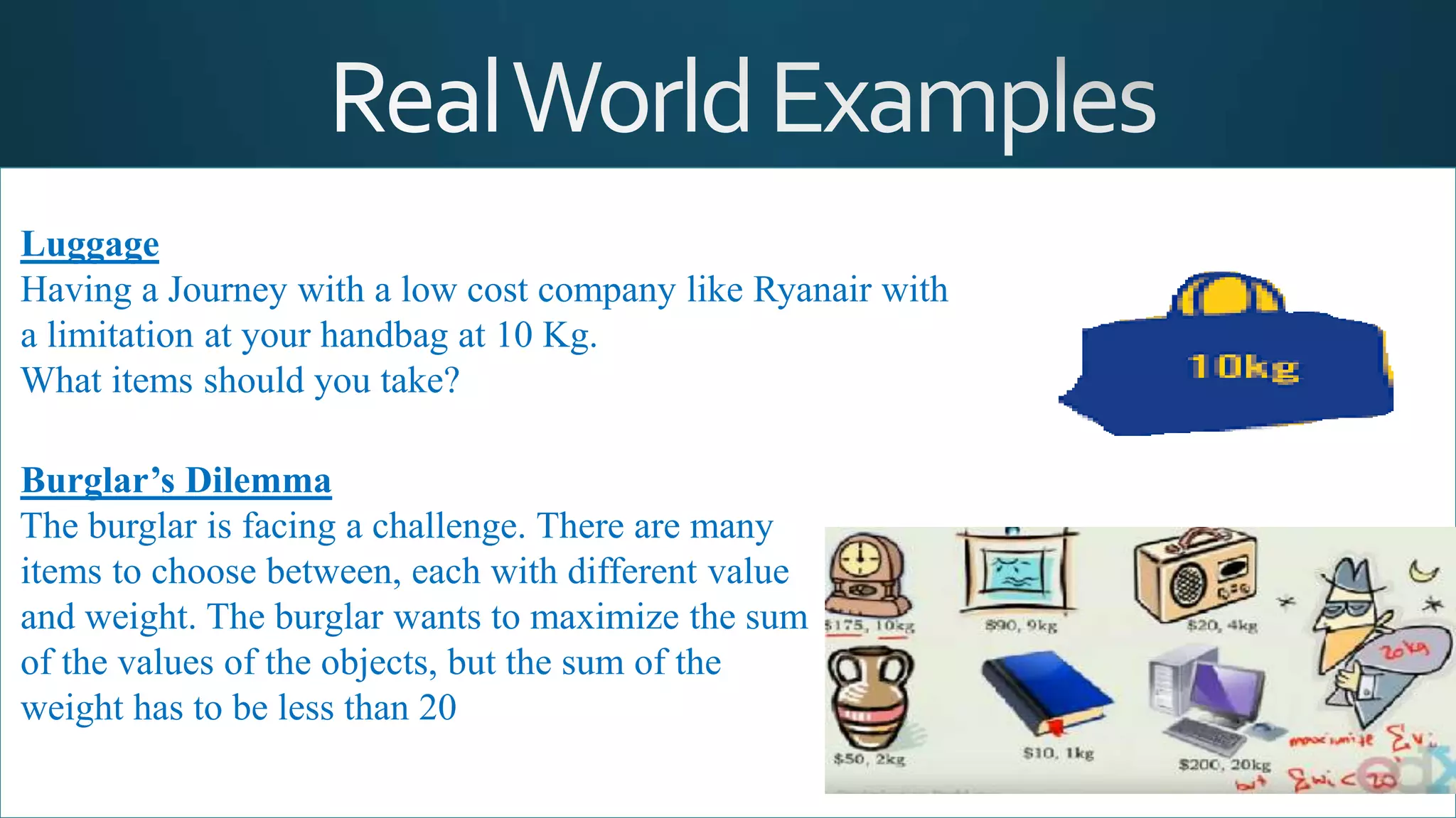Luggage
Having a Journey with a low cost company like Ryanair with
a limitation at your handbag at 10 Kg.
What items should you take?
Burglar’s Dilemma
The burglar is facing a challenge. There are many
items to choose between, each with different value
and weight. The burglar wants to maximize the sum
of the values of the objects, but the sum of the
weight has to be less than 20
 