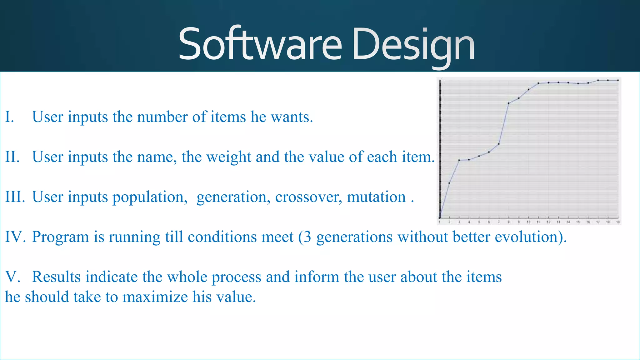 I. User inputs the number of items he wants.
II. User inputs the name, the weight and the value of each item.
III. User inputs population, generation, crossover, mutation .
IV. Program is running till conditions meet (3 generations without better evolution).
V. Results indicate the whole process and inform the user about the items
he should take to maximize his value.
 