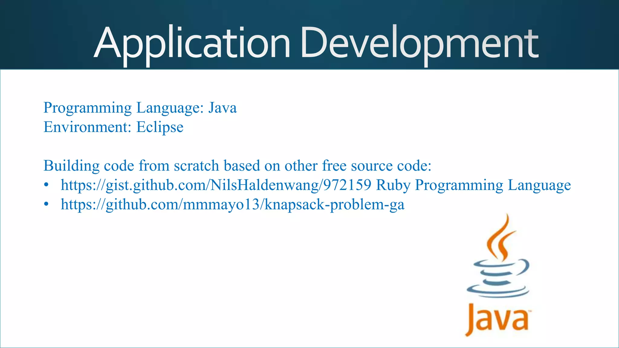 Programming Language: Java
Environment: Eclipse
Building code from scratch based on other free source code:
• https://gist.github.com/NilsHaldenwang/972159 Ruby Programming Language
• https://github.com/mmmayo13/knapsack-problem-ga
 