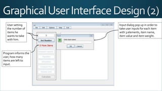 User setting
the number of
items he
wants to take
with him.
Program informs the
user, how many
items are left to
input.
Input dialog pop up in order to
take user inputs for each item
with 3 elements, item name,
item value and item weight.
 