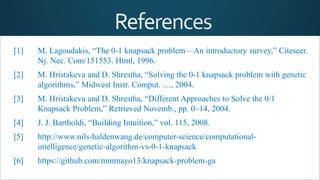 [1] M. Lagoudakis, “The 0-1 knapsack problem—An introductory survey,” Citeseer.
Nj. Nec. Com/151553. Html, 1996.
[2] M. Hristakeva and D. Shrestha, “Solving the 0-1 knapsack problem with genetic
algorithms,” Midwest Instr. Comput. …, 2004.
[3] M. Hristakeva and D. Shrestha, “Different Approaches to Solve the 0/1
Knapsack Problem,” Retrieved Novemb., pp. 0–14, 2004.
[4] J. J. Bartholdi, “Building Intuition,” vol. 115, 2008.
[5] http://www.nils-haldenwang.de/computer-science/computational-
intelligence/genetic-algorithm-vs-0-1-knapsack
[6] https://github.com/mmmayo13/knapsack-problem-ga
 