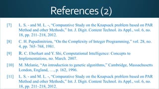 [7] L. S. - and M. L. -, “Comparative Study on the Knapsack problem based on PAR
Method and other Methods,” Int. J. Digit. Content Technol. its Appl., vol. 6, no.
18, pp. 211–218, 2012.
[8] C. H. Papadimitriou, “On the Complexity of Integer Programming,” vol. 28, no.
4, pp. 765–768, 1981.
[9] R. C. Eberhart and Y. Shi, Computational Intelligence: Concepts to
Implementations, no. March. 2007.
[10] M. Melanie, “An introduction to genetic algorithms,” Cambridge, Massachusetts
London, England, …, p. 162, 1996.
[11] L. S. - and M. L. -, “Comparative Study on the Knapsack problem based on PAR
Method and other Methods,” Int. J. Digit. Content Technol. its Appl., vol. 6, no.
18, pp. 211–218, 2012.
 