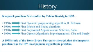 Knapsack problem first studied by Tobias Dantzig in 1897.
• 1950s First Dynamic programming algorithm, R. Bellman
• 1960s First Branch and Bound algorithm
• 1970s First Polynomial Approximation Schemes, Sahni
• 1990s First Genetic Algorithms implementations, Chu and Beasly
A 1998 study of the Stony Brook University showed, that the knapsack
problem was the 18th most popular algorithmic problem.
 