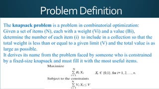 The knapsack problem is a problem in combinatorial optimization:
Given a set of items (N), each with a weight (Vi) and a value (Bi),
determine the number of each item (i) to include in a collection so that the
total weight is less than or equal to a given limit (V) and the total value is as
large as possible.
It derives its name from the problem faced by someone who is constrained
by a fixed-size knapsack and must fill it with the most useful items.
 