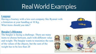 Luggage
Having a Journey with a low cost company like Ryanair with
a limitation at your handbag at 10 Kg.
What items should you take?
Burglar’s Dilemma
The burglar is facing a challenge. There are many
items to choose between, each with different value
and weight. The burglar wants to maximize the sum
of the values of the objects, but the sum of the
weight has to be less than 20
 