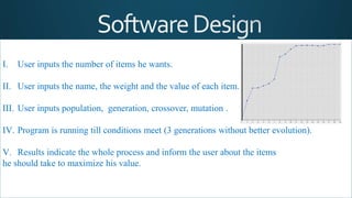 I. User inputs the number of items he wants.
II. User inputs the name, the weight and the value of each item.
III. User inputs population, generation, crossover, mutation .
IV. Program is running till conditions meet (3 generations without better evolution).
V. Results indicate the whole process and inform the user about the items
he should take to maximize his value.
 