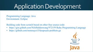 Programming Language: Java
Environment: Eclipse
Building code from scratch based on other free source code:
• https://gist.github.com/NilsHaldenwang/972159 Ruby Programming Language
• https://github.com/mmmayo13/knapsack-problem-ga
 