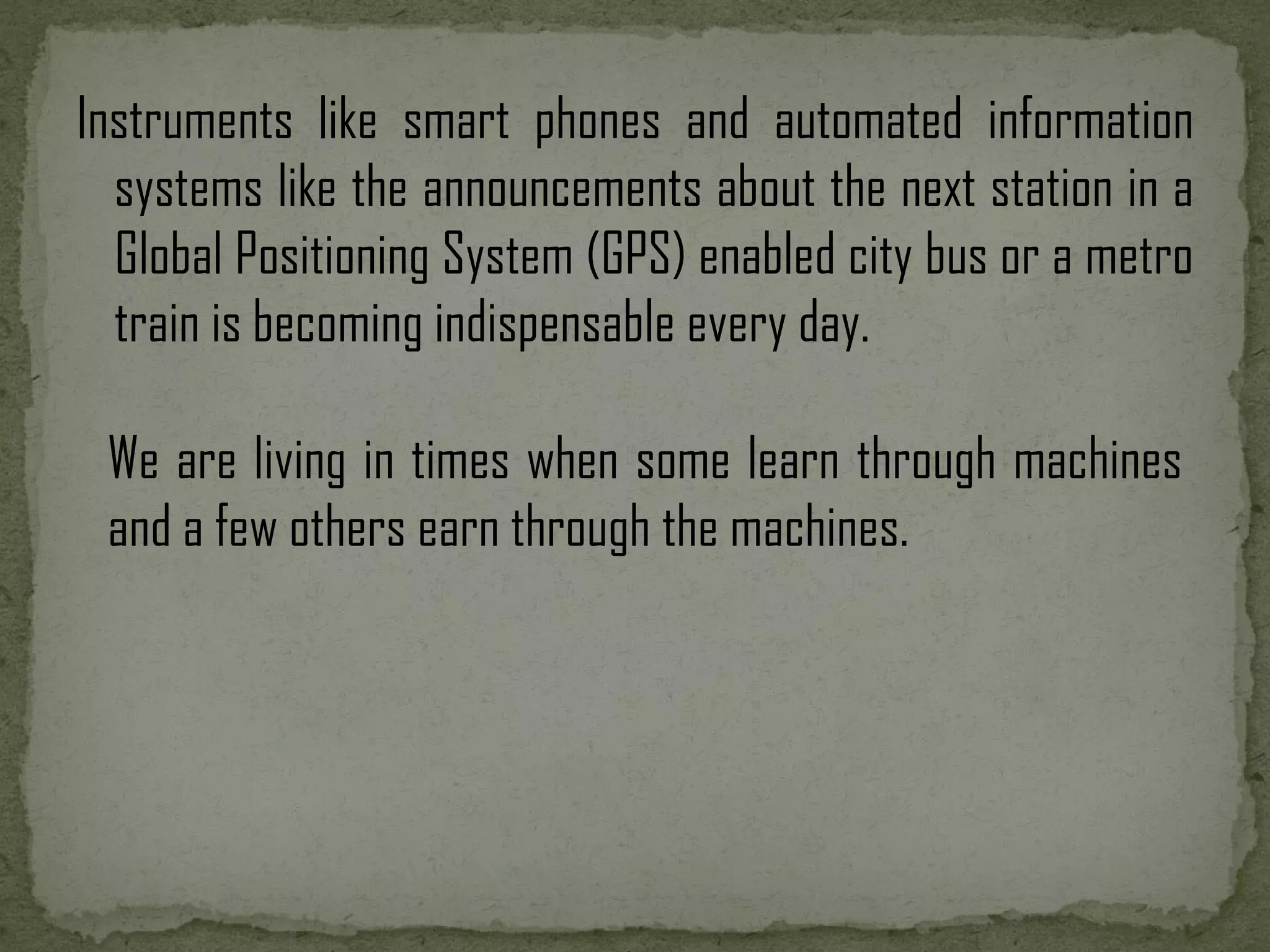 Instruments like smart phones and automated information systems like the announcements about the next station in a Global Positioning System (GPS) enabled city bus or a metro train is becoming indispensable every day. We are living in times when some learn through machines and a few others earn through the machines. 