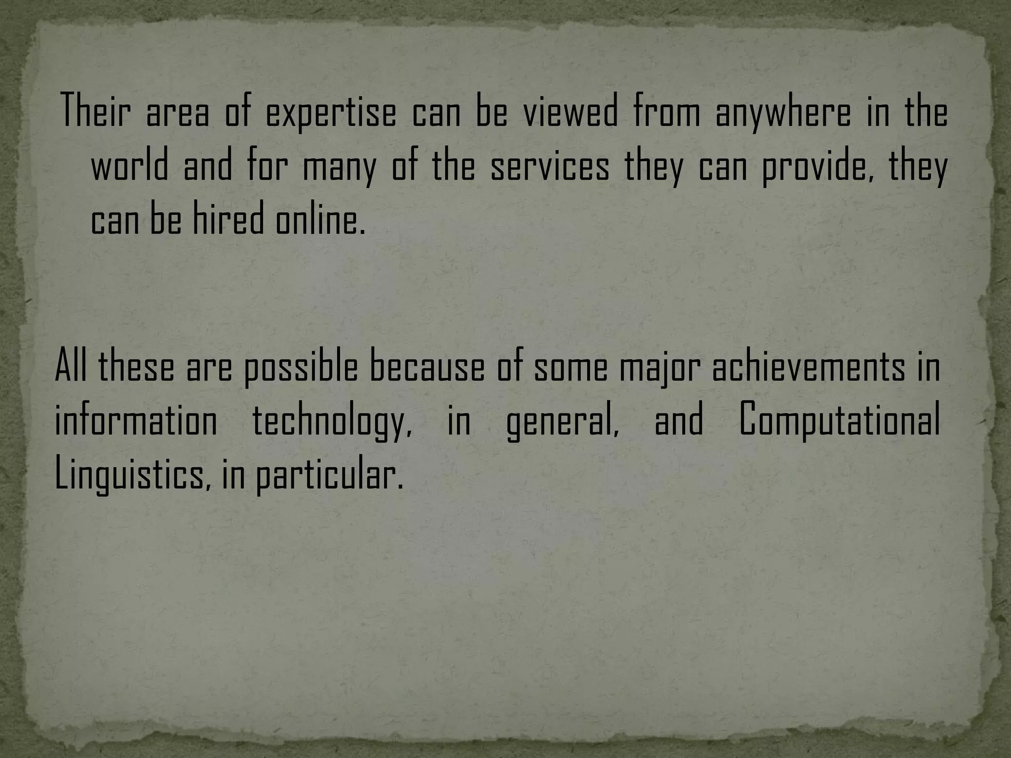 Their area of expertise can be viewed from anywhere in the world and for many of the services they can provide, they can be hired online. All these are possible because of some major achievements in information technology, in general, and Computational Linguistics, in particular. 