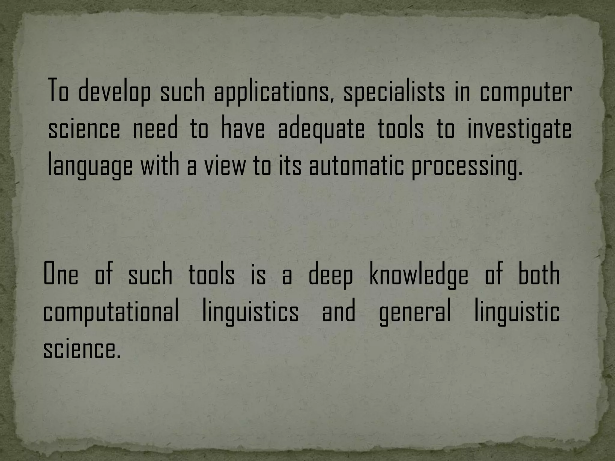 To develop such applications, specialists in computer science need to have adequate tools to investigate language with a view to its automatic processing. One of such tools is a deep knowledge of both computational linguistics and general linguistic science. 