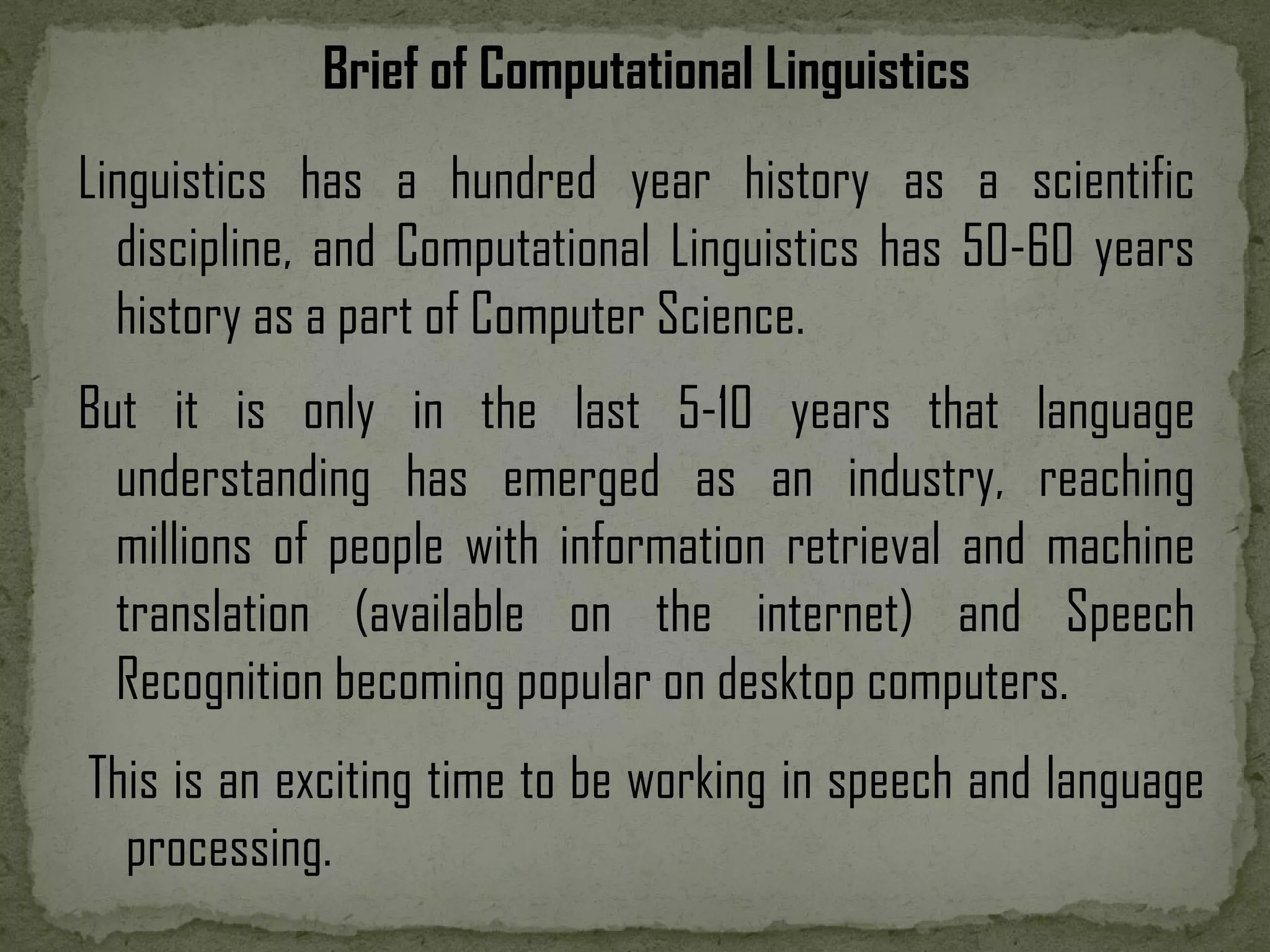Linguistics has a hundred year history as a scientific discipline, and Computational Linguistics has 50-60 years history as a part of Computer Science. But it is only in the last 5-10 years that language understanding has emerged as an industry, reaching millions of people with information retrieval and machine translation (available on the internet) and Speech Recognition becoming popular on desktop computers. This is an exciting time to be working in speech and language processing. Brief of Computational Linguistics 