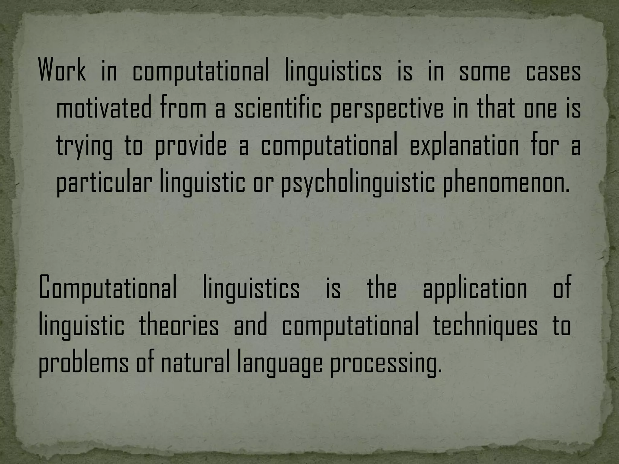 Work in computational linguistics is in some cases motivated from a scientific perspective in that one is trying to provide a computational explanation for a particular linguistic or psycholinguistic phenomenon. Computational linguistics is the application of linguistic theories and computational techniques to problems of natural language processing. 