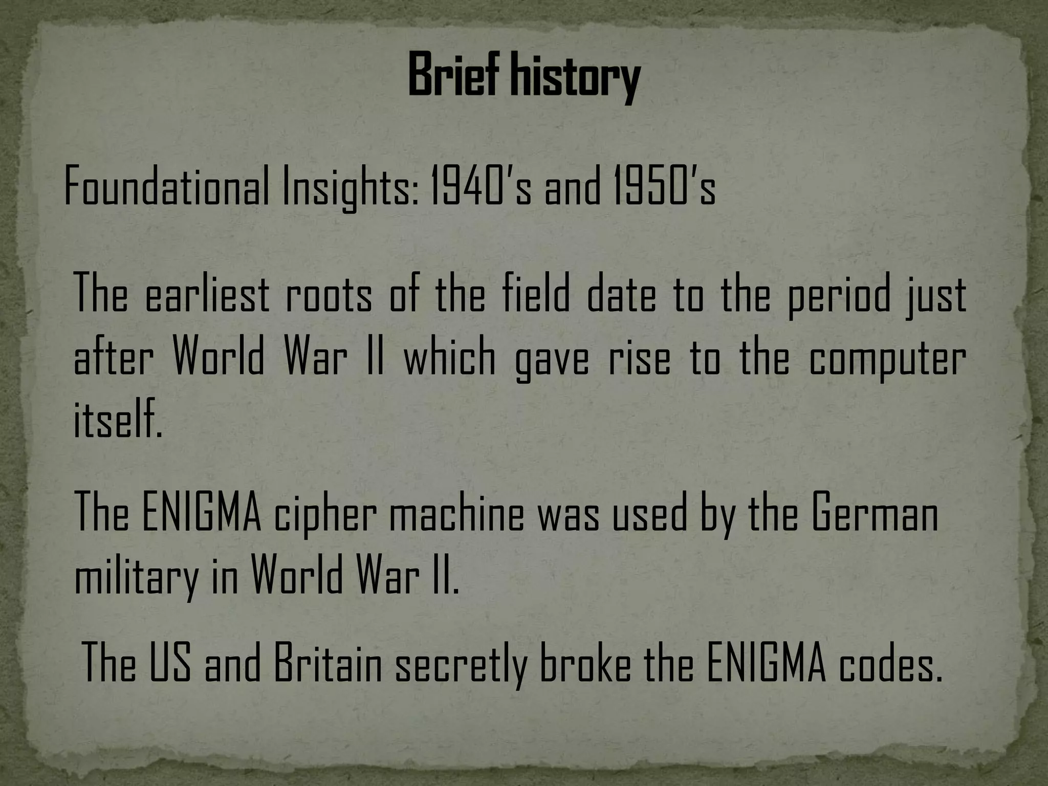Foundational Insights: 1940’s and 1950’s The earliest roots of the field date to the period just after World War II which gave rise to the computer itself. The ENIGMA cipher machine was used by the German military in World War II. The US and Britain secretly broke the ENIGMA codes. 