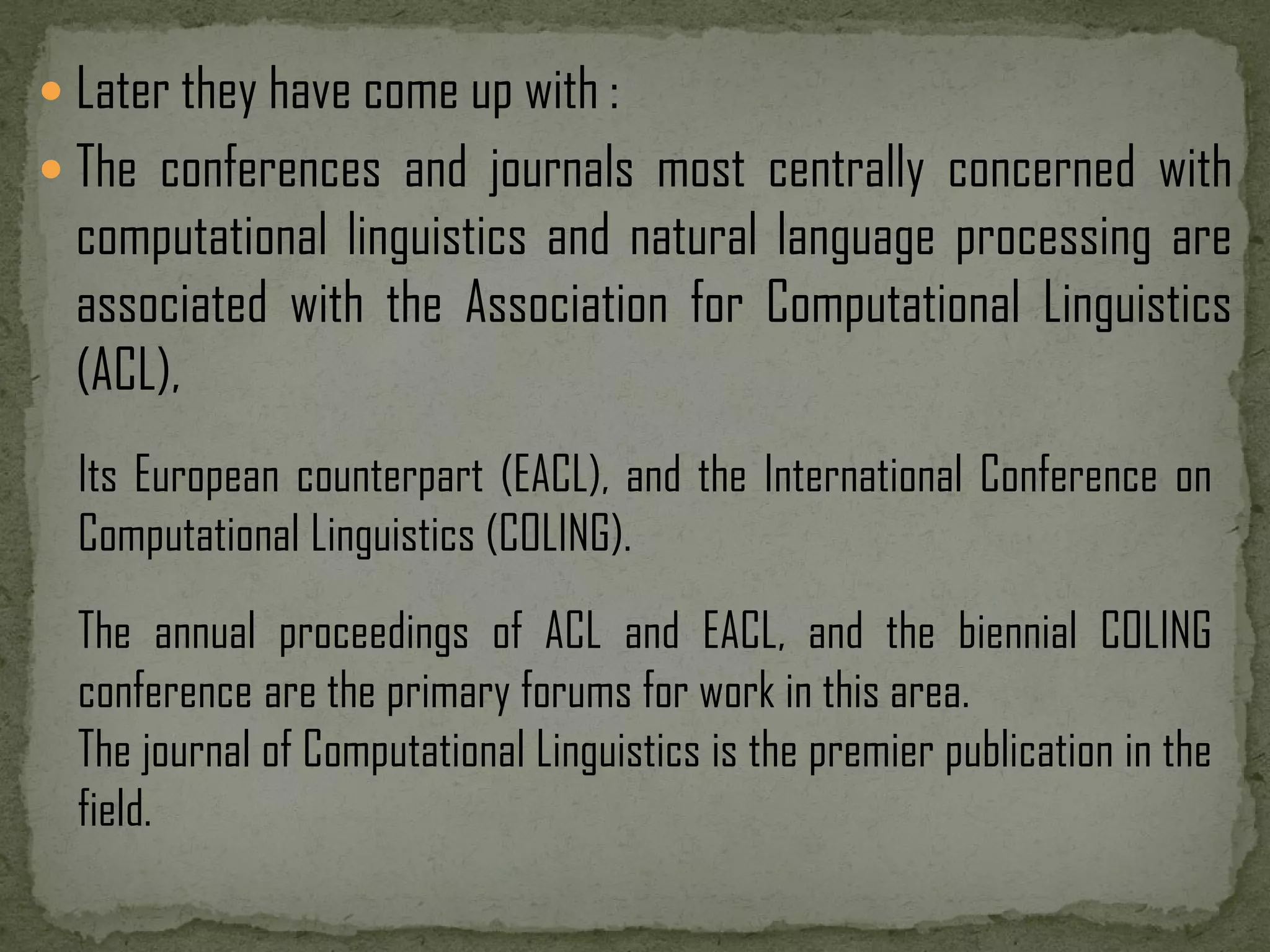  Later they have come up with :  The conferences and journals most centrally concerned with computational linguistics and natural language processing are associated with the Association for Computational Linguistics (ACL), Its European counterpart (EACL), and the International Conference on Computational Linguistics (COLING). The annual proceedings of ACL and EACL, and the biennial COLING conference are the primary forums for work in this area. The journal of Computational Linguistics is the premier publication in the field. 