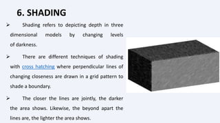 6. SHADING
 Shading refers to depicting depth in three
dimensional models by changing levels
of darkness.
 There are different techniques of shading
with cross hatching where perpendicular lines of
changing closeness are drawn in a grid pattern to
shade a boundary.
 The closer the lines are jointly, the darker
the area shows. Likewise, the beyond apart the
lines are, the lighter the area shows.
 