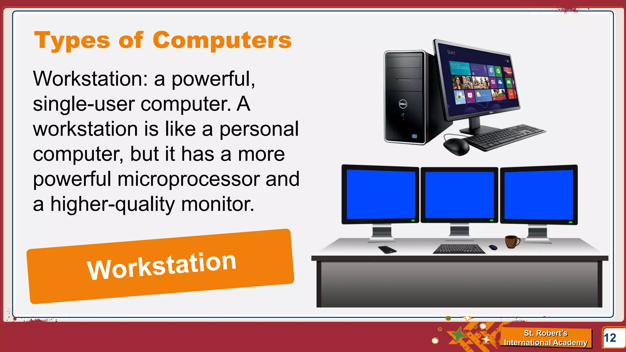St. Robert’s
International Academy
Types of Computers
12
Workstation: a powerful,
single-user computer. A
workstation is like a personal
computer, but it has a more
powerful microprocessor and
a higher-quality monitor.
 