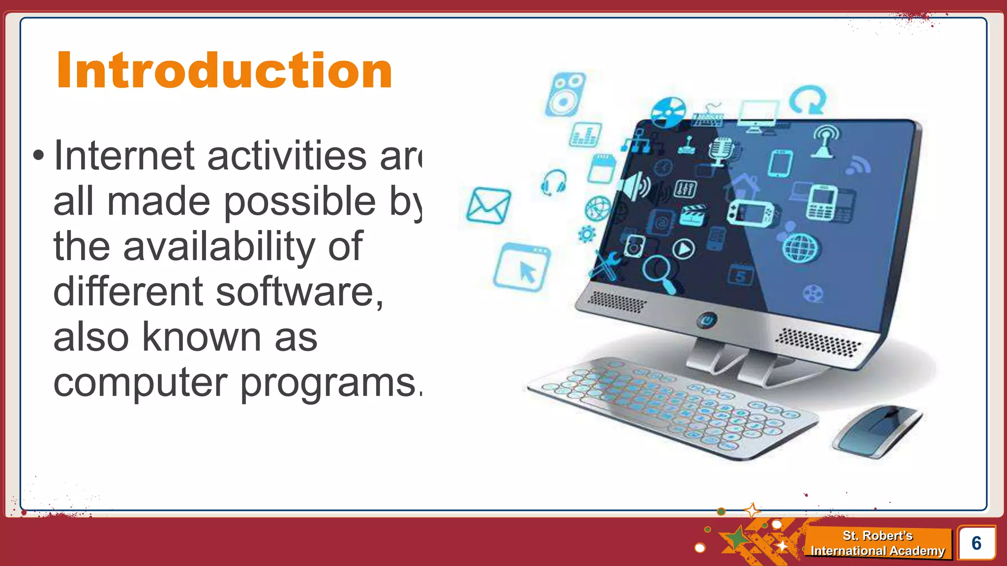 St. Robert’s
International Academy
• Internet activities are
all made possible by
the availability of
different software,
also known as
computer programs.
6
Introduction
 