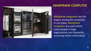 MAINFRAME COMPUTER
Mainframe computers are the
largest among the computers
in use today. Mainframe
computers are used where
many people in large
organizations are frequently
accessing similar information.
 