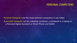 PERSONAL COMPUTERS
Personal Computers are the most common computers in use today.
A personal computer can be a desktop computer, a notebook or a laptop or
a Personal Digital Assistant or Smart Phone and Tablet.
 
