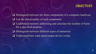 OBJECTIVES
 Distinguish between the three components of a computer hardware.
 List the functionality of each component
 Understand memory addressing and calculate the number of bytes
for a specified purpose.
 Distinguish between different types of memories
 Understand how each input/output device works.
3
 