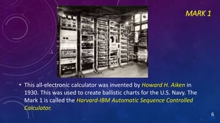 MARK 1
• This all-electronic calculator was invented by Howard H. Aiken in
1930. This was used to create ballistic charts for the U.S. Navy. The
Mark 1 is called the Harvard-IBM Automatic Sequence Controlled
Calculator.
6
 