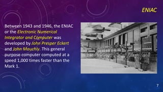 ENIAC
Between 1943 and 1946, the ENIAC
or the Electronic Numerical
Integrator and Computer was
developed by John Presper Eckert
and John Mauchly. This general
purpose computer computed at a
speed 1,000 times faster than the
Mark 1.
7
 