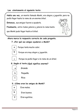 Página 6
Había una vez, un monito llamado Monki, era alegre y juguetón, pero no
podía llegar hasta la rama de un enorme árbol.
Entonces, sus amigos fueron a ayudarlo.
Finalmente, entre todos jalaron y jalaron la rama hasta
que Monki pudo llegar hasta el árbol.
Lee atentamente el siguiente texto:

Ahora marca la respuesta correcta de cada pregunta.
7. ¿Por qué sus amigos ayudaron a Monki?
a Porque tenía mucho calor.
b Porque era muy alegre y juguetón.
c Porque no podía llegar a la rama de un árbol.
8. Según el texto ¿Qué significa enorme?
a Grande
b Pequeña
c Rica
9. ¿Cómo eran los amigos de Monki?
a Eran malos.
b Eran buenos.
C Eran egoístas.
 
