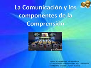 La Comunicación y los componentes de la Comprensión Tomado de los Manuales de Cienciologìa:  La Comunicación. Los Componentes de la Comprensión. Basado en las obras de: L. Ronald Hubbard 