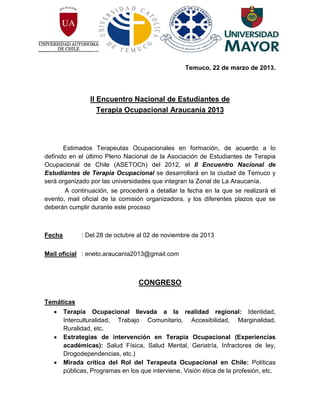 Temuco, 22 de marzo de 2013.




                 II Encuentro Nacional de Estudiantes de
                    Terapia Ocupacional Araucanía 2013




       Estimados Terapeutas Ocupacionales en formación, de acuerdo a lo
definido en el último Pleno Nacional de la Asociación de Estudiantes de Terapia
Ocupacional de Chile (ASETOCh) del 2012, el II Encuentro Nacional de
Estudiantes de Terapia Ocupacional se desarrollará en la ciudad de Temuco y
será organizado por las universidades que integran la Zonal de La Araucanía.
        A continuación, se procederá a detallar la fecha en la que se realizará el
evento, mail oficial de la comisión organizadora, y los diferentes plazos que se
deberán cumplir durante este proceso



Fecha         : Del 28 de octubre al 02 de noviembre de 2013

Mail oficial : eneto.araucania2013@gmail.com



                                   CONGRESO

Temáticas
       Terapia Ocupacional llevada a la realidad regional: Identidad,
        Interculturalidad, Trabajo Comunitario, Accesibilidad, Marginalidad,
        Ruralidad, etc.
       Estrategias de intervención en Terapia Ocupacional (Experiencias
        académicas): Salud Física, Salud Mental, Geriatría, Infractores de ley,
        Drogodependencias, etc.)
       Mirada crítica del Rol del Terapeuta Ocupacional en Chile: Políticas
        públicas, Programas en los que interviene, Visión ética de la profesión, etc.
 