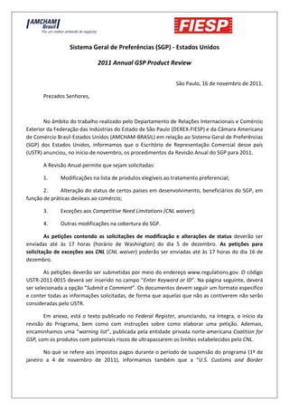 Sistema Geral de Preferências (SGP) - Estados Unidos

                             2011 Annual GSP Product Review

                                                             São Paulo, 16 de novembro de 2011.

      Prezados Senhores,



       No âmbito do trabalho realizado pelo Departamento de Relações Internacionais e Comércio
Exterior da Federação das Indústrias do Estado de São Paulo (DEREX-FIESP) e da Câmara Americana
de Comércio Brasil-Estados Unidos (AMCHAM-BRASIL) em relação ao Sistema Geral de Preferências
(SGP) dos Estados Unidos, informamos que o Escritório de Representação Comercial desse país
(USTR) anunciou, no início de novembro, os procedimentos da Revisão Anual do SGP para 2011.

      A Revisão Anual permite que sejam solicitadas:

      1.     Modificações na lista de produtos elegíveis ao tratamento preferencial;

       2.     Alteração do status de certos países em desenvolvimento, beneficiários do SGP, em
função de práticas desleais ao comércio;

      3.     Exceções aos Competitive Need Limitations (CNL waiver);

      4.     Outras modificações na cobertura do SGP.

        As petições contendo as solicitações de modificação e alterações de status deverão ser
enviadas até às 17 horas (horário de Washington) do dia 5 de dezembro. As petições para
solicitação de exceções aos CNL (CNL waiver) poderão ser enviadas até às 17 horas do dia 16 de
dezembro.

        As petições deverão ser submetidas por meio do endereço www.regulations.gov. O código
USTR-2011-0015 deverá ser inserido no campo “Enter Keyword or ID”. Na página seguinte, deverá
ser selecionada a opção “Submit a Comment”. Os documentos devem seguir um formato específico
e conter todas as informações solicitadas, de forma que aquelas que não as contiverem não serão
consideradas pelo USTR.

       Em anexo, está o texto publicado no Federal Register, anunciando, na íntegra, o início da
revisão do Programa, bem como com instruções sobre como elaborar uma petição. Ademais,
encaminhamos uma “warning list”, publicada pela entidade privada norte-americana Coalition for
GSP, com os produtos com potenciais riscos de ultrapassarem os limites estabelecidos pelo CNL.

       No que se refere aos impostos pagos durante o período de suspensão do programa (1º de
janeiro a 4 de novembro de 2011), informamos também que a “U.S. Customs and Border
 