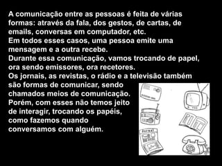 A comunicação entre as pessoas é feita de várias
formas: através da fala, dos gestos, de cartas, de
emails, conversas em computador, etc.
Em todos esses casos, uma pessoa emite uma
mensagem e a outra recebe.
Durante essa comunicação, vamos trocando de papel,
ora sendo emissores, ora recetores.
Os jornais, as revistas, o rádio e a televisão também
são formas de comunicar, sendo
chamados meios de comunicação.
Porém, com esses não temos jeito
de interagir, trocando os papéis,
como fazemos quando
conversamos com alguém.
 