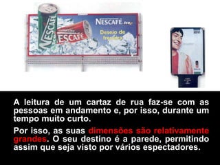 A leitura de um cartaz de rua faz-se com as
pessoas em andamento e, por isso, durante um
tempo muito curto.
Por isso, as suas dimensões são relativamente
grandes. O seu destino é a parede, permitindo
assim que seja visto por vários espectadores.
 