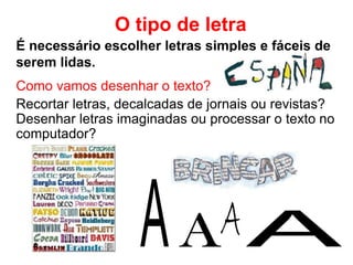 É necessário escolher letras simples e fáceis de
serem lidas.
O tipo de letra
Como vamos desenhar o texto?
Recortar letras, decalcadas de jornais ou revistas?
Desenhar letras imaginadas ou processar o texto no
computador?
 