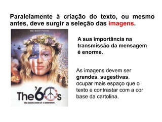 As imagens devem ser
grandes, sugestivas,
ocupar mais espaço que o
texto e contrastar com a cor
base da cartolina.
Paralelamente à criação do texto, ou mesmo
antes, deve surgir a seleção das imagens.
A sua importância na
transmissão da mensagem
é enorme.
 