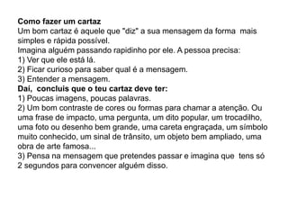 Como fazer um cartaz
Um bom cartaz é aquele que "diz" a sua mensagem da forma mais
simples e rápida possível.
Imagina alguém passando rapidinho por ele. A pessoa precisa:
1) Ver que ele está lá.
2) Ficar curioso para saber qual é a mensagem.
3) Entender a mensagem.
Daí, concluis que o teu cartaz deve ter:
1) Poucas imagens, poucas palavras.
2) Um bom contraste de cores ou formas para chamar a atenção. Ou
uma frase de impacto, uma pergunta, um dito popular, um trocadilho,
uma foto ou desenho bem grande, uma careta engraçada, um símbolo
muito conhecido, um sinal de trânsito, um objeto bem ampliado, uma
obra de arte famosa...
3) Pensa na mensagem que pretendes passar e imagina que tens só
2 segundos para convencer alguém disso.
 
