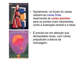 • Geralmente, no fundo do cartaz
utilizam-se cores frias,
reservando as cores quentes
para os pontos mais importantes,
como a ilustração central e o título.
• É preciso ter em atenção que
demasiadas cores, num cartaz
prejudicam a leitura da
mensagem.
 
