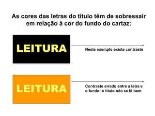 LEITURA
LEITURA
Neste exemplo existe contraste
Contraste errado entre a letra e
o fundo: o título não se lê bem
As cores das letras do título têm de sobressair
em relação à cor do fundo do cartaz:
 