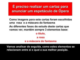 É preciso realizar um cartaz para
anunciar um espetáculo de Ópera
As diferentes fases do estudo deste cartaz que
vamos ver, mantêm sempre 3 elementos base:
o título,
a rosa
e a máscara do fantasma
Como imagens para este cartaz foram escolhidas
uma rosa e a máscara do fantasma
Vamos analisar de seguida, como estes elementos se
relacionam entre si e qual a sua melhor posição.
 