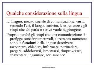Qualche considerazione sulla lingua  La  lingua , mezzo sociale di comunicazione,  varia  secondo l'età, il luogo, l'attività, le esperienze e gli scopi che chi parla o scrive vuole raggiungere. Proprio perché gli scopi che una comunicazione si prefigge sono innumerevoli, altrettanto numerose sono le  funzioni  della lingua: descrivere, raccontare, chiedere, informare, persuadere, pregare, addolorarsi, lamentarsi, rimproverare, spaventare, ingannare, accusare ecc. 