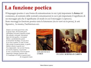 La funzione poetica Il linguaggio poetico è una forma di comunicazione in cui è più importante la  forma  del contenuto, al contrario delle normali comunicazioni in cui è più importante il significato di un messaggio più che il significante (il modo in cui il messaggio è espresso).  Sono messaggi in funzione poetica tutta la letteratura (sia in versi sia in prosa), le arti figurative,  la musica, l'architettura ecc. Sempre caro mi fu quest'ermo colle, E questa siepe, che da tanta parte Dell'ultimo orizzonte il guardo esclude. Ma sedendo e mirando, interminati Spazi di là da quella, e sovrumani Silenzi, e profondissima quiete Io nel pensier mi fingo; ove per poco Il cor non si spaura. E come il vento Odo stormir tra queste piante, io quello Infinito silenzio a questa voce Vo comparando: e mi sovvien l'eterno, E le morte stagioni, e la presente E viva, e il suon di lei. Così tra questa Immensità s'annega il pensier mio: E il naufragar m'è dolce in questo mare   (G. Leopardi, Canti)   PICASSO:  SCIENZA E CARITÀ   EDWARD MUNCH  L'URLO   