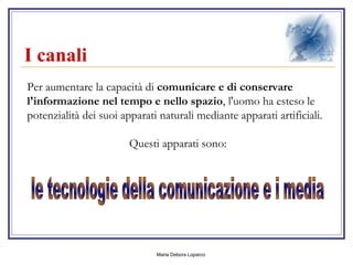 I canali   Per aumentare la capacità di  comunicare e di conservare l'informazione nel tempo e nello spazio , l'uomo ha esteso le potenzialità dei suoi apparati naturali mediante apparati artificiali.  Questi apparati sono: le tecnologie della comunicazione e i media 