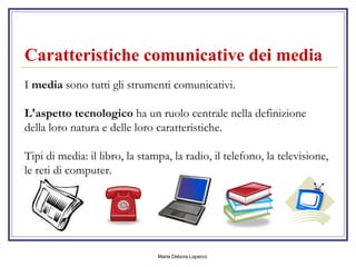 Caratteristiche comunicative dei media     I  media  sono tutti gli strumenti comunicativi. L'aspetto tecnologico  ha un ruolo centrale nella definizione della loro natura e delle loro caratteristiche. Tipi di media: il libro, la stampa, la radio, il telefono, la televisione, le reti di computer.  