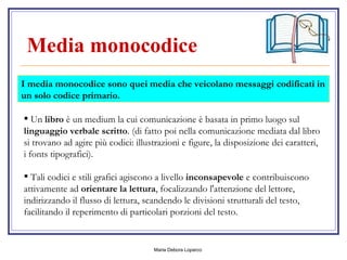 Media monocodice   Un  libro  è un medium la cui comunicazione è basata in primo luogo sul  linguaggio verbale scritto . (di fatto poi nella comunicazione mediata dal libro si trovano ad agire più codici: illustrazioni e figure, la disposizione dei caratteri, i fonts tipografici). Tali codici e stili grafici agiscono a livello  inconsapevole  e contribuiscono attivamente ad  orientare la lettura , focalizzando l'attenzione del lettore, indirizzando il flusso di lettura, scandendo le divisioni strutturali del testo, facilitando il reperimento di particolari porzioni del testo.  I media monocodice sono quei media che veicolano messaggi codificati in un solo codice primario. 