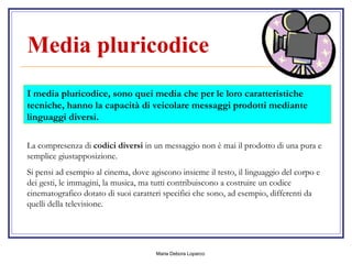 Media pluricodice   I media pluricodice, sono quei media che per le loro caratteristiche tecniche, hanno la capacità di veicolare messaggi prodotti mediante linguaggi diversi.  La compresenza di  codici diversi  in un messaggio non è mai il prodotto di una pura e semplice giustapposizione. Si pensi ad esempio al cinema, dove agiscono insieme il testo, il linguaggio del corpo e dei gesti, le immagini, la musica, ma tutti contribuiscono a costruire un codice cinematografico dotato di suoi caratteri specifici che sono, ad esempio, differenti da quelli della televisione. 